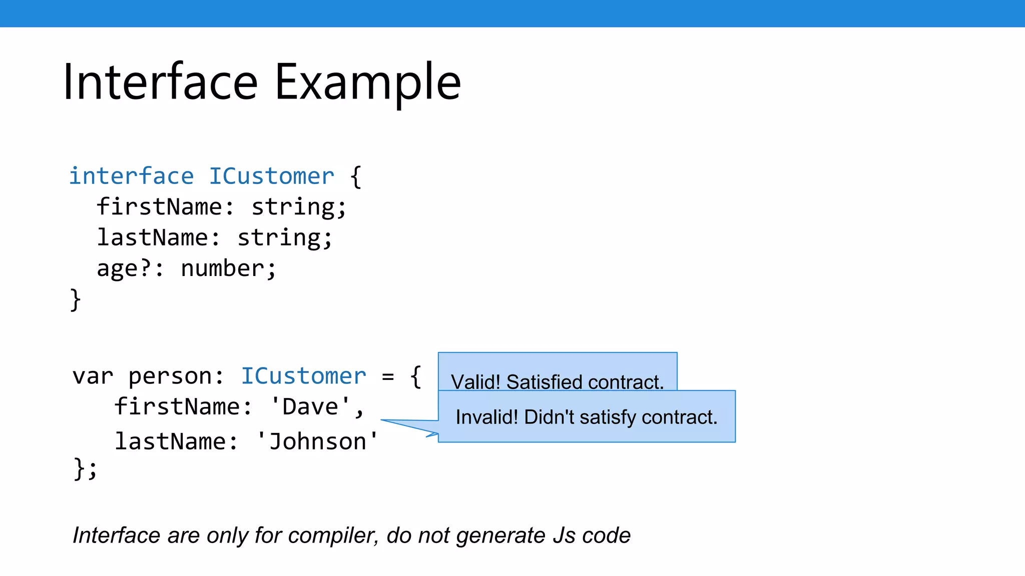 Interface Example
var person: ICustomer = {
firstName: 'Dave',
};
interface ICustomer {
firstName: string;
lastName: string;
age?: number;
}
lastName: 'Johnson'
Valid! Satisfied contract.
Invalid! Didn't satisfy contract.
Interface are only for compiler, do not generate Js code
 