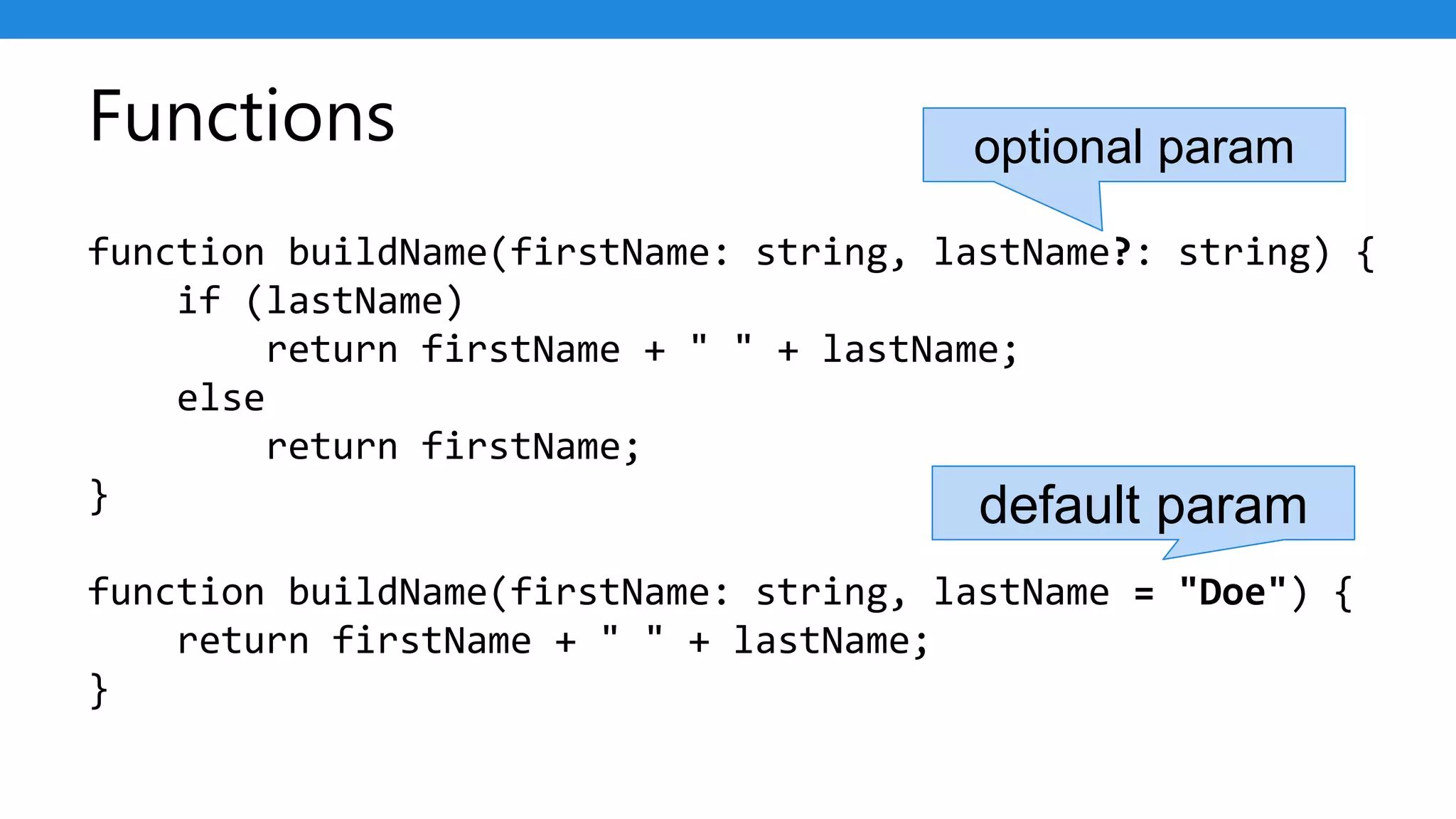 Functions
function buildName(firstName: string, lastName?: string) {
if (lastName)
return firstName + " " + lastName;
else
return firstName;
}
function buildName(firstName: string, lastName = "Doe") {
return firstName + " " + lastName;
}
optional param
default param
 
