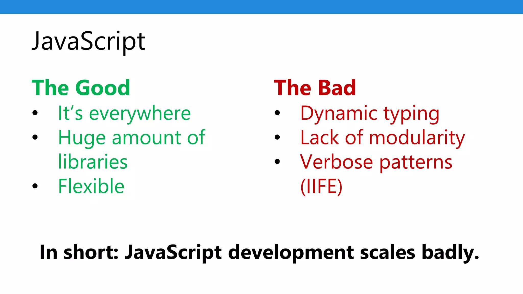 JavaScript
The Good
• It’s everywhere
• Huge amount of
libraries
• Flexible
The Bad
• Dynamic typing
• Lack of modularity
• Verbose patterns
(IIFE)
In short: JavaScript development scales badly.
 