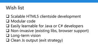 Wish list
 Scalable HTML5 clientside development
 Modular code
 Easily learnable for Java or C# developers
 Non-invasive (existing libs, browser support)
 Long-term vision
 Clean Js output (exit strategy)
 