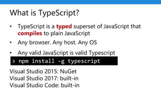 What is TypeScript?
• TypeScript is a typed superset of JavaScript that
compiles to plain JavaScript
• Any browser. Any host. Any OS
• Any valid JavaScript is valid Typescript
Visual Studio 2015: NuGet
Visual Studio 2017: built-in
Visual Studio Code: built-in
> npm install -g typescript
 