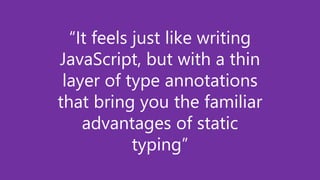 “It feels just like writing
JavaScript, but with a thin
layer of type annotations
that bring you the familiar
advantages of static
typing”
 