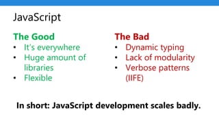 JavaScript
The Good
• It’s everywhere
• Huge amount of
libraries
• Flexible
The Bad
• Dynamic typing
• Lack of modularity
• Verbose patterns
(IIFE)
In short: JavaScript development scales badly.
 