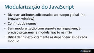 Modularização do JavaScript
• Diversos atributos adicionados ao escopo global (no
  browser, window)
• Conflitos de nomes
• Sem modularização com suporte na linguagem, é
  preciso programar a modularização na mão
• Difícil definir explicitamente as dependências de cada
  módulo
 