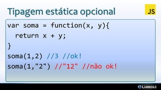 Tipagem estática opcional
var soma = function(x, y){
  return x + y;
}
soma(1,2) //3 //ok!
soma(1,"2") //"12" //não ok!
 
