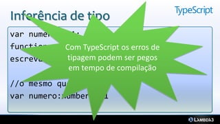 Inferência de tipo
var numero = 1; //isso é um número
function escreva(texto:string){}
            Com TypeScript os erros de
            tipagem podem ser pegos
escreva(numero); //não compila
             em tempo de compilação
//o mesmo que:
var numero:number = 1
 