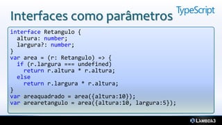 Interfaces como parâmetros
interface Retangulo {
  altura: number;
  largura?: number;
}
var area = (r: Retangulo) => {
  if (r.largura === undefined)
    return r.altura * r.altura;
  else
    return r.largura * r.altura;
}
var areaquadrado = area({altura:10});
var arearetangulo = area({altura:10, largura:5});
 