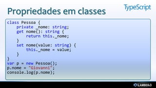 Propriedades em classes
class Pessoa {
    private _nome: string;
    get nome(): string {
        return this._nome;
    }
    set nome(value: string) {
        this._nome = value;
    }
}
var p = new Pessoa();
p.nome = "Giovanni";
console.log(p.nome);
 