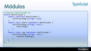 Módulos
//arquivo notificações.ts
module Notificacao {
    export interface Notificador {
        notificar(msg:string): void;
    }
    export class Alert implements Notificador {
        notificar(msg:string): void {
            alert(msg);
        }
    }
    export class Log implements Notificador {
        notificar(msg:string): void {
            console.log(msg);
        }
    }
}
 