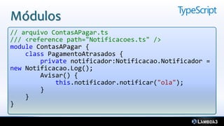 Módulos
// arquivo ContasAPagar.ts
/// <reference path="Notificacoes.ts" />
module ContasAPagar {
    class PagamentoAtrasados {
        private notificador:Notificacao.Notificador =
new Notificacao.Log();
        Avisar() {
            this.notificador.notificar("ola");
        }
    }
}
 