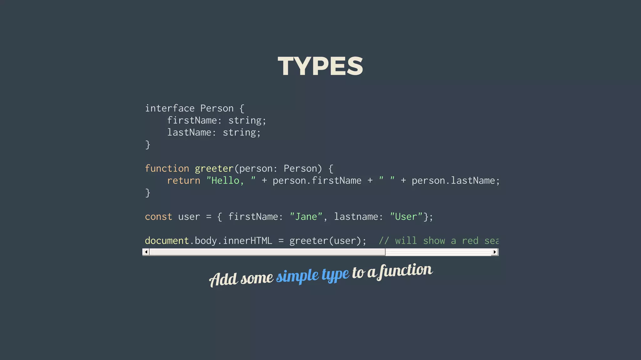 TYPES
interface	Person	{
				firstName:	string;
				lastName:	string;
}
function	greeter(person:	Person)	{
				return	"Hello,	"	+	person.firstName	+	"	"	+	person.lastName;
}
const	user	=	{	firstName:	"Jane",	lastname:	"User"};		
document.body.innerHTML	=	greeter(user);		//	will	show	a	red	sea.	lastname	is	camel	case
Add	some	simple	type	to	a	function
 