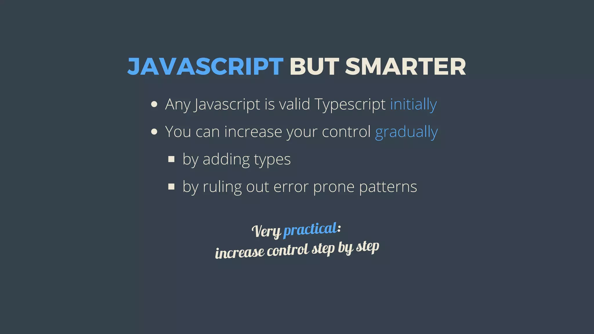 JAVASCRIPT	BUT	SMARTER
Any	Javascript	is	valid	Typescript	initially
You	can	increase	your	control	gradually
by	adding	types
by	ruling	out	error	prone	patterns
Very	practical:
increase	control	step	by	step
 