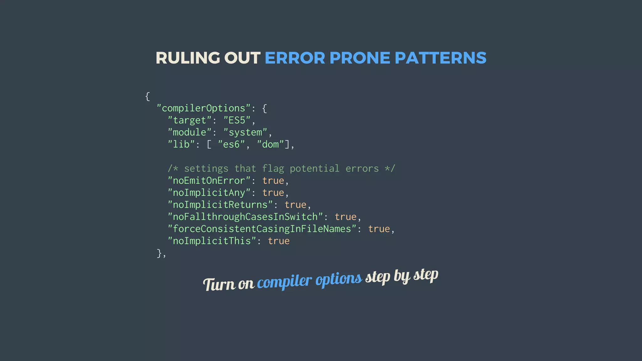 RULING	OUT	ERROR	PRONE	PATTERNS
{
		"compilerOptions":	{
				"target":	"ES5",
				"module":	"system",
				"lib":	[	"es6",	"dom"],
				/*	settings	that	flag	potential	errors	*/
				"noEmitOnError":	true,
				"noImplicitAny":	true,
				"noImplicitReturns":	true,
				"noFallthroughCasesInSwitch":	true,
				"forceConsistentCasingInFileNames":	true,
				"noImplicitThis":	true
		},
Turn	on	compiler	options	step	by	step
 