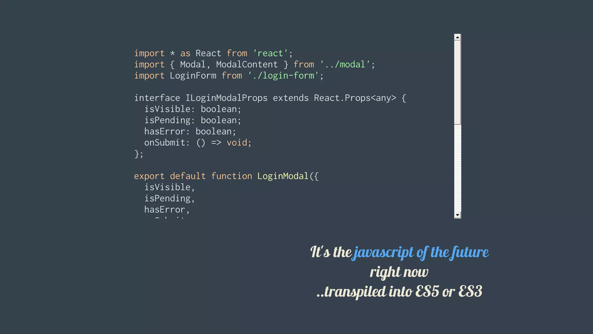 import	*	as	React	from	'react';
import	{	Modal,	ModalContent	}	from	'../modal';
import	LoginForm	from	'./login-form';
interface	ILoginModalProps	extends	React.Props<any>	{
		isVisible:	boolean;
		isPending:	boolean;
		hasError:	boolean;
		onSubmit:	()	=>	void;
};
export	default	function	LoginModal({
		isVisible,
		isPending,
		hasError,
		onSubmit
}:	ILoginModalProps)	{
		return	(
				<Modal	isVisible={	isVisible	}>
						<ModalContent>
								<h1	className="mt0">Login</h1>
								<LoginForm
										isPending={	isPending	}
										hasError={	hasError	}
It's	the	javascript	of	the	future
right	now
..transpiled	into	ES5	or	ES3
 