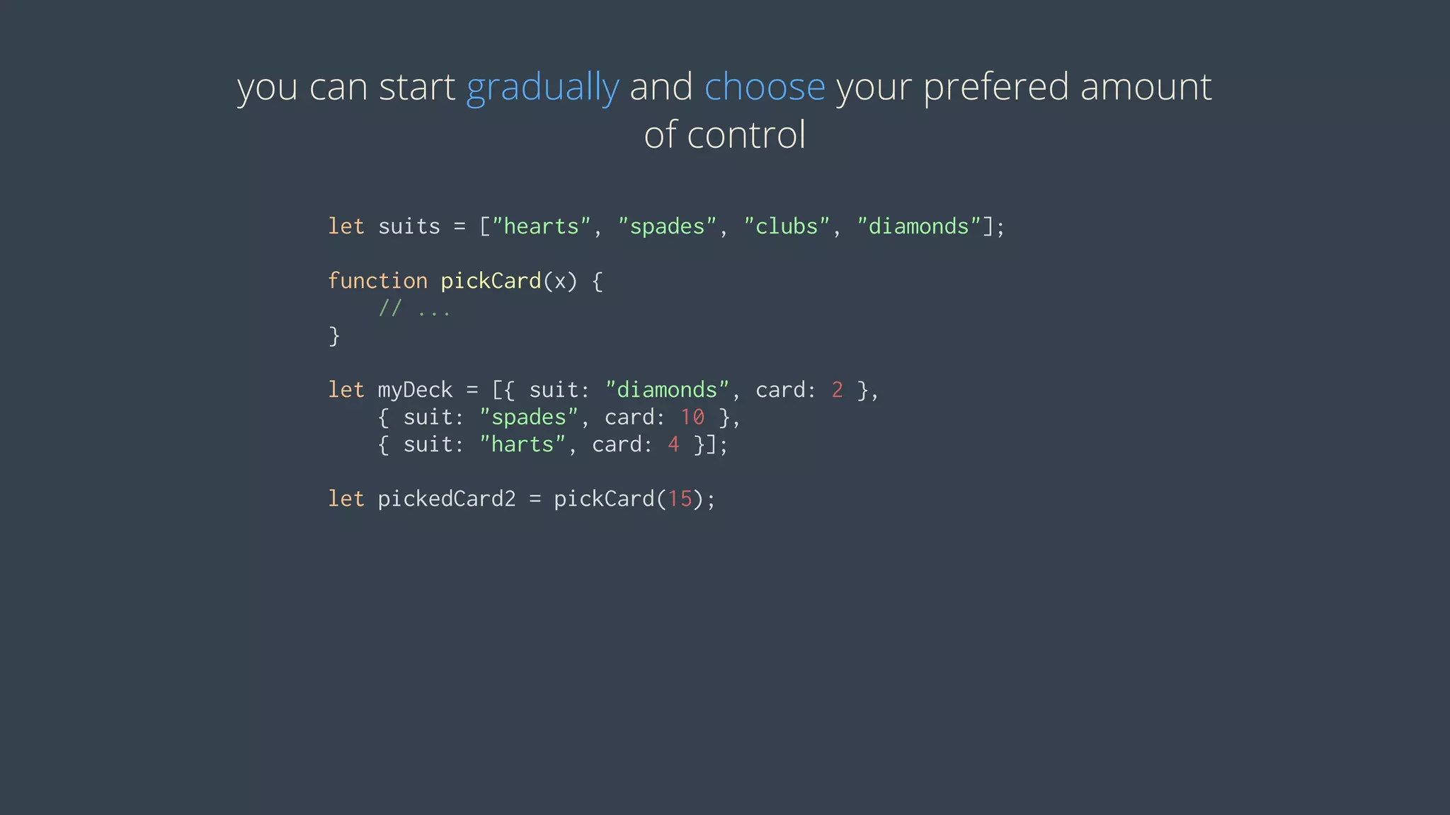 you	can	start	gradually	and	choose	your	prefered	amount
of	control
let	suits	=	["hearts",	"spades",	"clubs",	"diamonds"];
function	pickCard(x)	{
				//	...
}
let	myDeck	=	[{	suit:	"diamonds",	card:	2	},	
				{	suit:	"spades",	card:	10	},	
				{	suit:	"harts",	card:	4	}];
let	pickedCard2	=	pickCard(15);
 