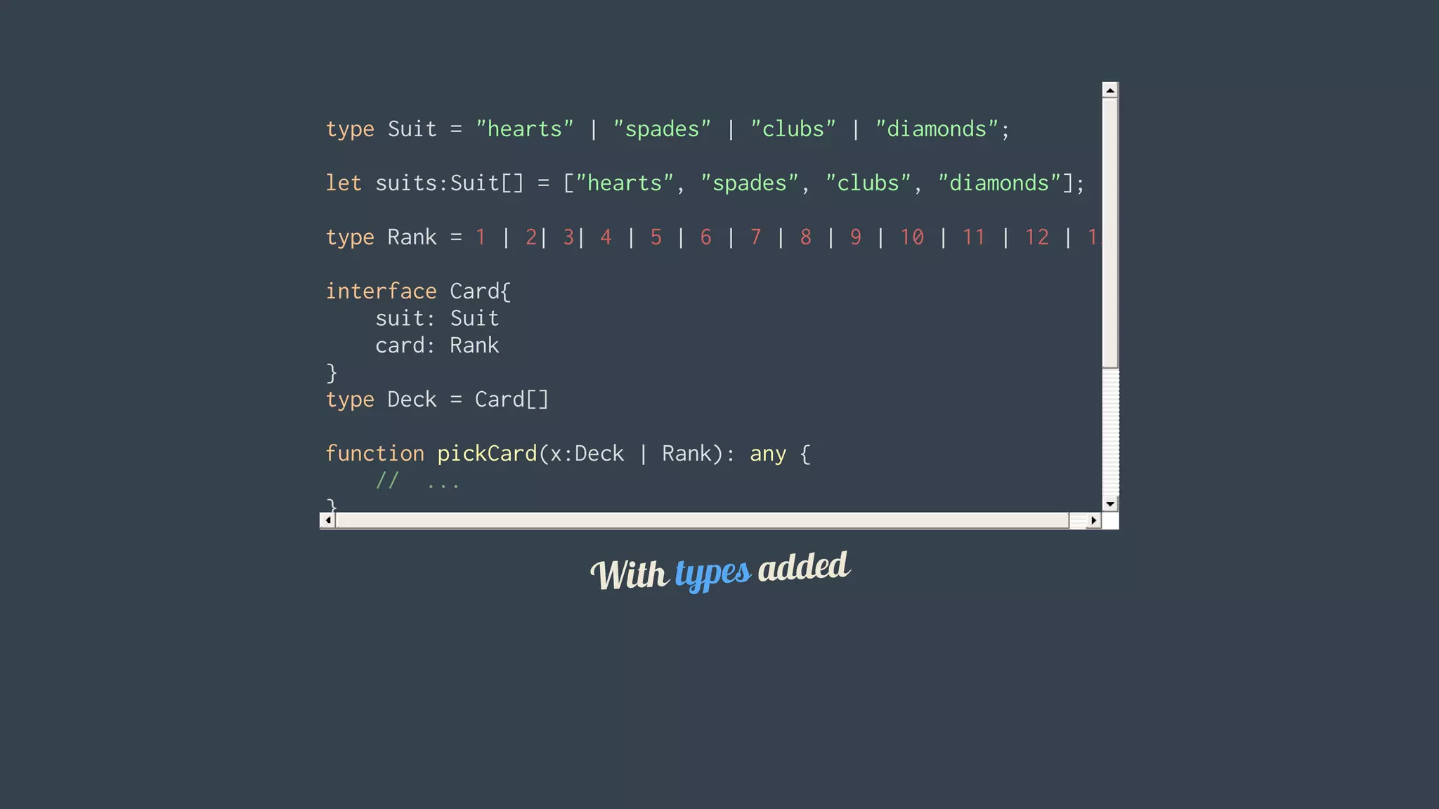 type	Suit	=	"hearts"	|	"spades"	|	"clubs"	|	"diamonds";
let	suits:Suit[]	=	["hearts",	"spades",	"clubs",	"diamonds"];
type	Rank	=	1	|	2|	3|	4	|	5	|	6	|	7	|	8	|	9	|	10	|	11	|	12	|	13
interface	Card{
				suit:	Suit
				card:	Rank
}
type	Deck	=	Card[]
function	pickCard(x:Deck	|	Rank):	any	{
				//		...
}
let	myDeck:Card[]	=	[{	suit:	"diamonds",	card:	2	},	
				{	suit:	"spades",	card:	10	},	
				{	suit:	"harts",	card:	4	}];		//	will	show	an	error
let	pickedCard2	=	pickCard(15);	//	will	show	an	error
With	types	added
 