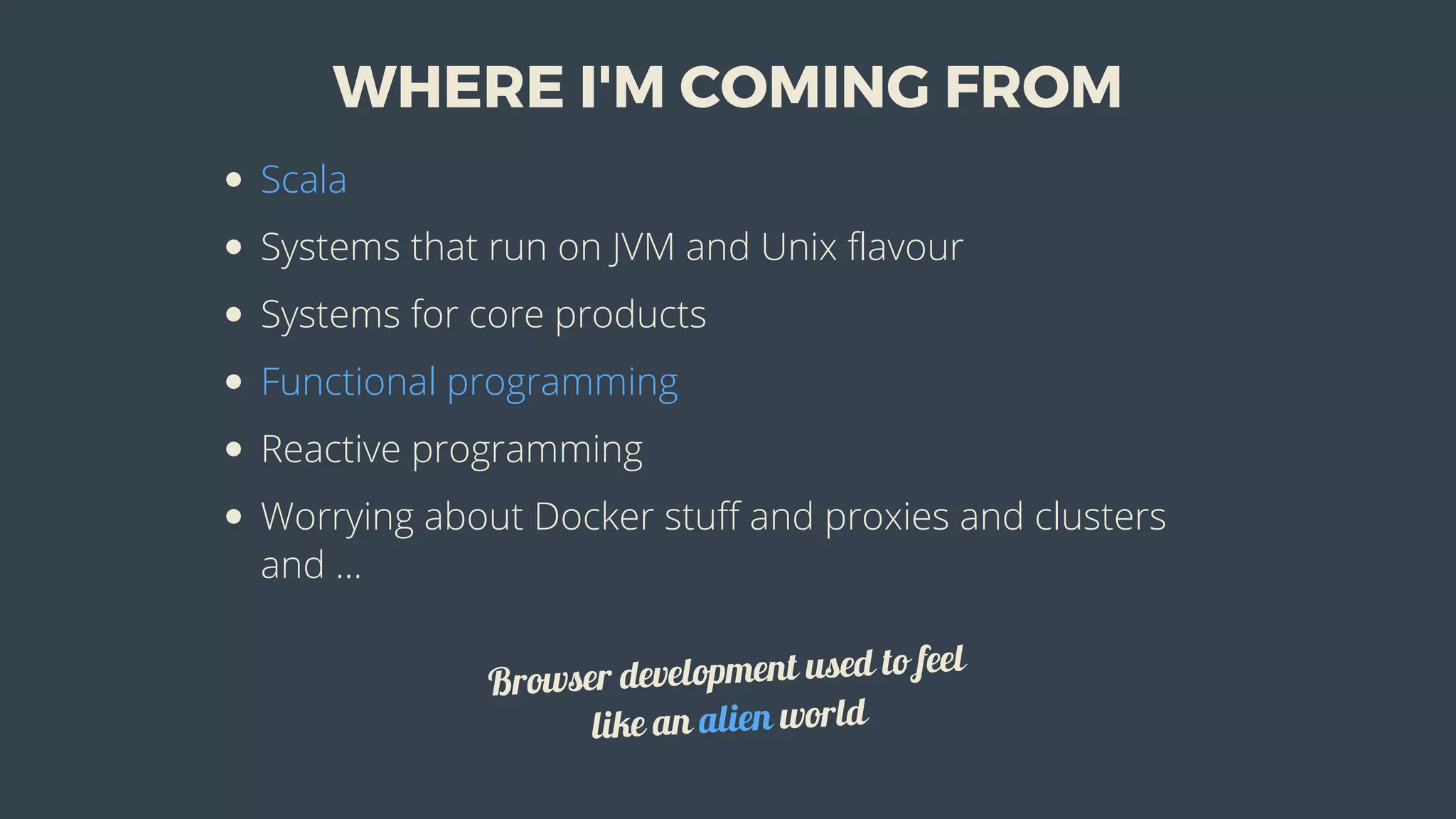 WHERE	I'M	COMING	FROM
Scala
Systems	that	run	on	JVM	and	Unix	flavour
Systems	for	core	products
Functional	programming
Reactive	programming
Worrying	about	Docker	stuff	and	proxies	and	clusters
and	...
Browser	development	used	to	feel
like	an	alien	world
 