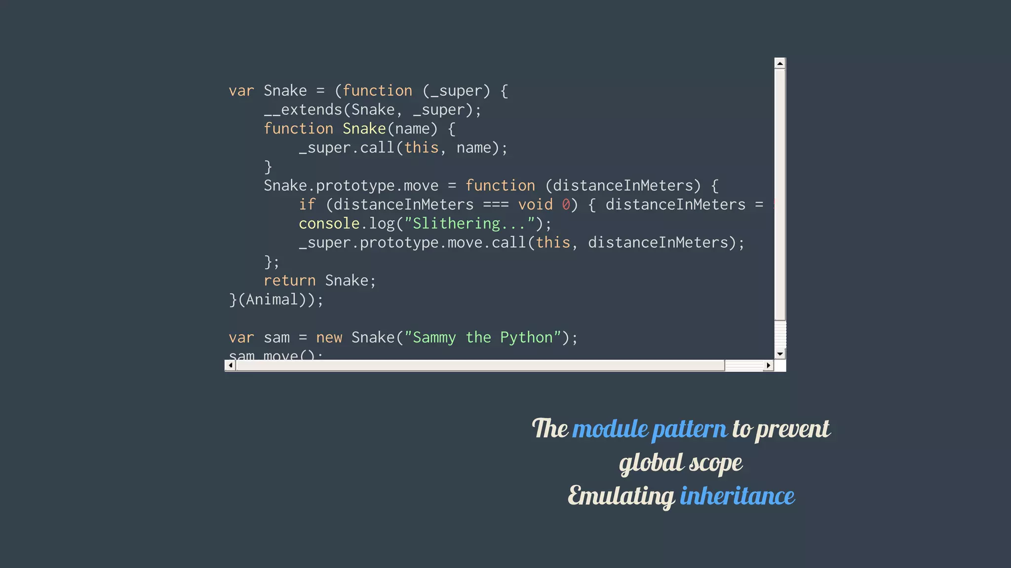 var	Snake	=	(function	(_super)	{
				__extends(Snake,	_super);
				function	Snake(name)	{
								_super.call(this,	name);
				}
				Snake.prototype.move	=	function	(distanceInMeters)	{
								if	(distanceInMeters	===	void	0)	{	distanceInMeters	=	5;	}
								console.log("Slithering...");
								_super.prototype.move.call(this,	distanceInMeters);
				};
				return	Snake;
}(Animal));
var	sam	=	new	Snake("Sammy	the	Python");
sam.move();
												
The	module	pattern	to	prevent
global	scope
Emulating	inheritance
 