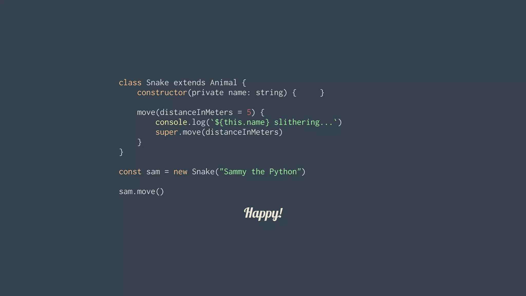 Happy!
class	Snake	extends	Animal	{
				constructor(private	name:	string)	{					}
				move(distanceInMeters	=	5)	{
								console.log(`${this.name}	slithering...`)
								super.move(distanceInMeters)
				}
}
const	sam	=	new	Snake("Sammy	the	Python")
sam.move()
 