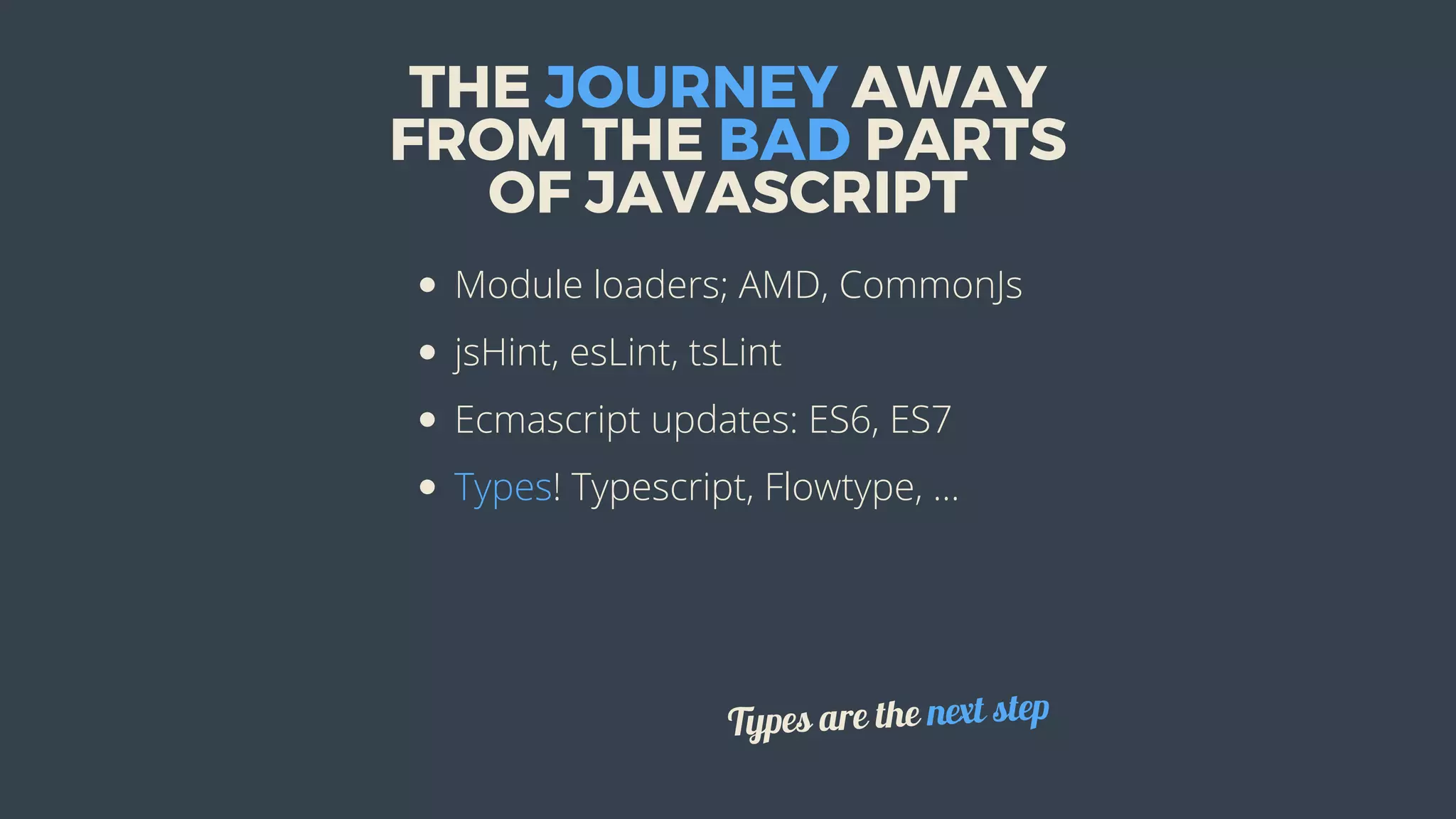 THE	JOURNEY	AWAY
FROM	THE	BAD	PARTS
OF	JAVASCRIPT
Module	loaders;	AMD,	CommonJs
jsHint,	esLint,	tsLint
Ecmascript	updates:	ES6,	ES7
Types!	Typescript,	Flowtype,	...
Types	are	the	next	step
 