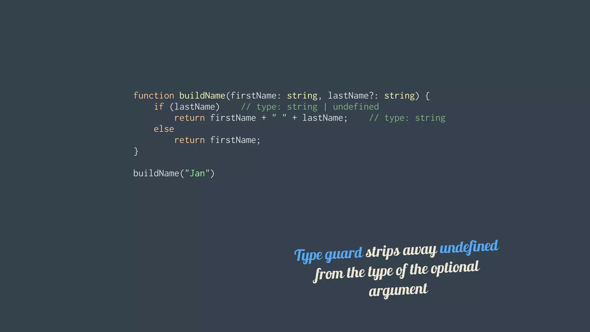 function	buildName(firstName:	string,	lastName?:	string)	{
				if	(lastName)				//	type:	string	|	undefined
								return	firstName	+	"	"	+	lastName;				//	type:	string
				else
								return	firstName;
}
buildName("Jan")
Type	guard	strips	away	undefined
from	the	type	of	the	optional
argument
 