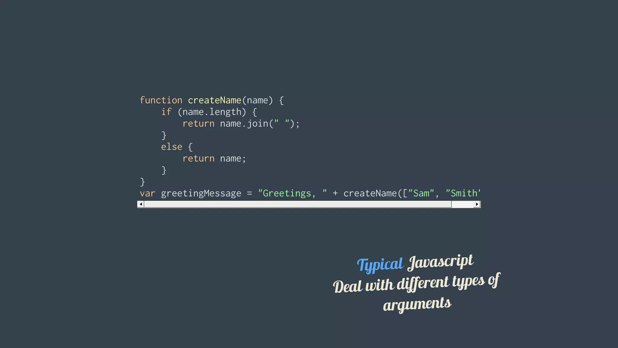 function	createName(name)	{
				if	(name.length)	{
								return	name.join("	");
				}
				else	{
								return	name;
				}
}
var	greetingMessage	=	"Greetings,	"	+	createName(["Sam",	"Smith"]);
Typical	Javascript
Deal	with	different	types	of
arguments
 