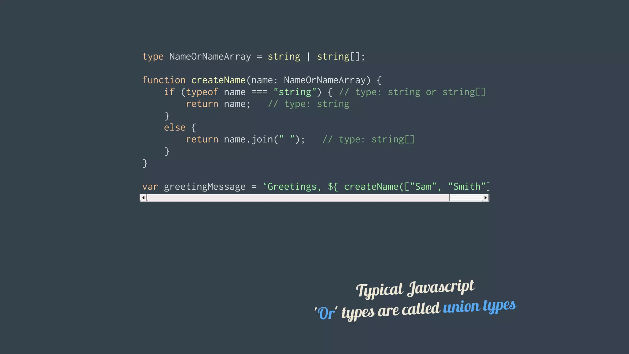 type	NameOrNameArray	=	string	|	string[];
function	createName(name:	NameOrNameArray)	{
				if	(typeof	name	===	"string")	{	//	type:	string	or	string[]
								return	name;			//	type:	string
				}
				else	{
								return	name.join("	");			//	type:	string[]
				}
}
var	greetingMessage	=	`Greetings,	${	createName(["Sam",	"Smith"])	}`;
Typical	Javascript
'Or'	types	are	called	union	types
 