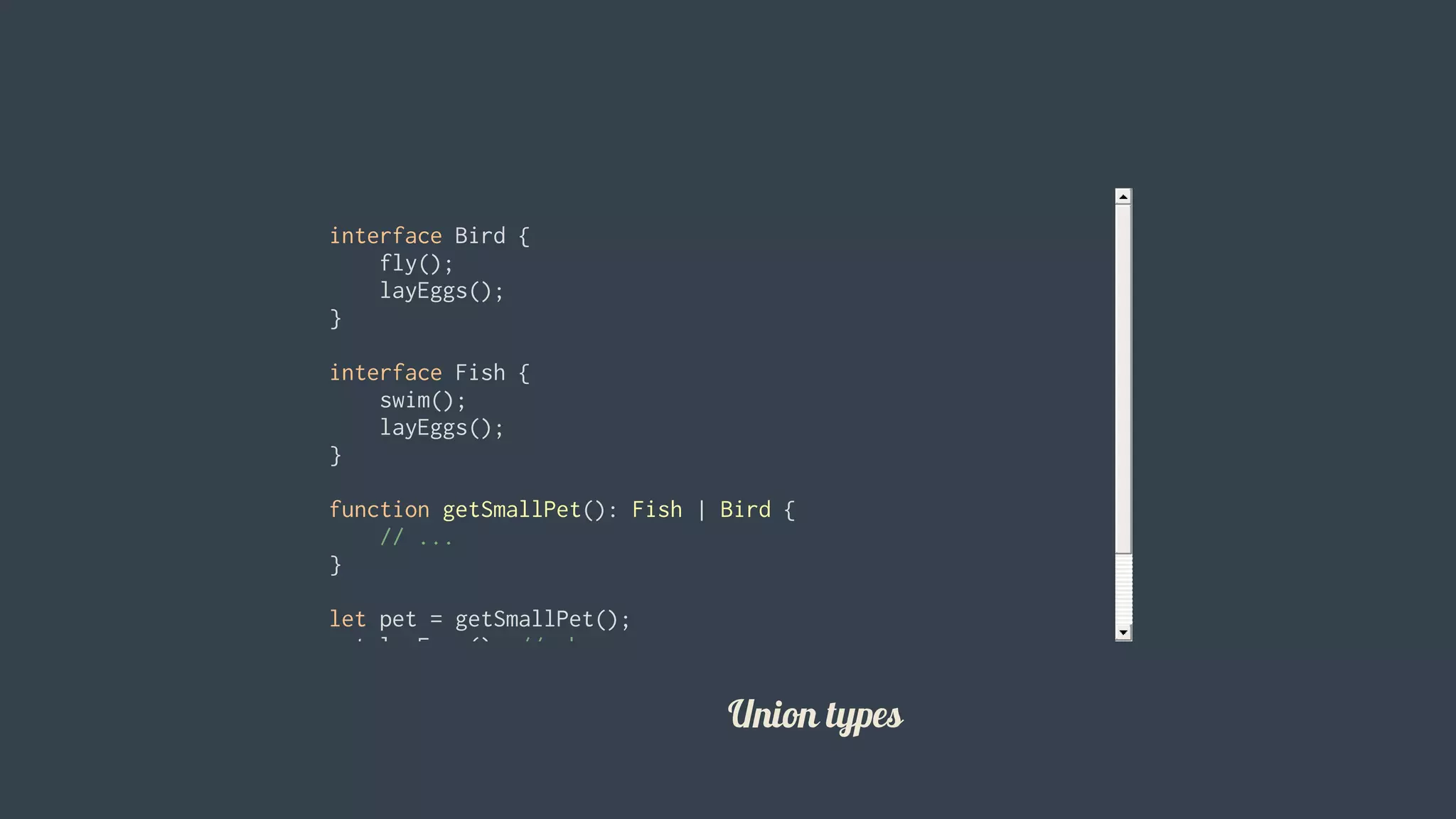 interface	Bird	{
				fly();
				layEggs();
}
interface	Fish	{
				swim();
				layEggs();
}
function	getSmallPet():	Fish	|	Bird	{
				//	...
}
let	pet	=	getSmallPet();
pet.layEggs();	//	okay
pet.swim();				//	errors				
										
Union	types
 