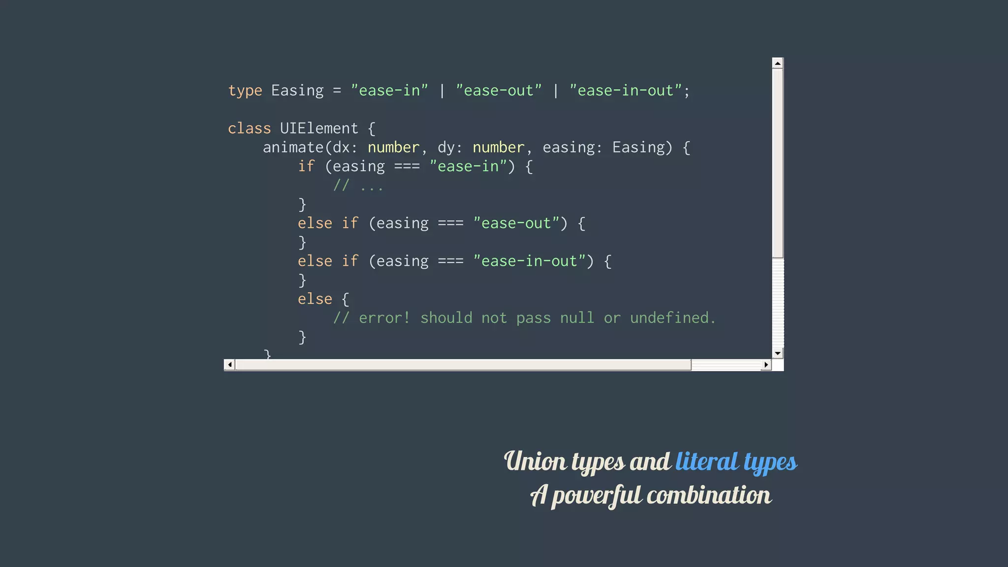 type	Easing	=	"ease-in"	|	"ease-out"	|	"ease-in-out";
class	UIElement	{
				animate(dx:	number,	dy:	number,	easing:	Easing)	{
								if	(easing	===	"ease-in")	{
												//	...
								}
								else	if	(easing	===	"ease-out")	{
								}
								else	if	(easing	===	"ease-in-out")	{
								}
								else	{
												//	error!	should	not	pass	null	or	undefined.
								}
				}
}
let	button	=	new	UIElement();
button.animate(0,	0,	"ease-in");
button.animate(0,	0,	"uneasy");	//	error:	"uneasy"	is	not	allowed	here
										 Union	types	and	literal	types
A	powerful	combination
 