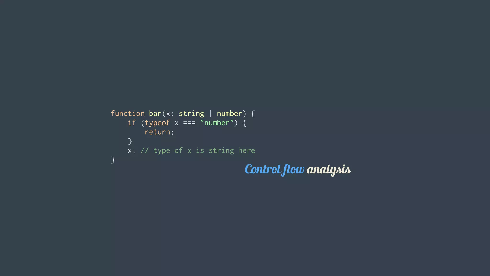 function	bar(x:	string	|	number)	{
				if	(typeof	x	===	"number")	{
								return;
				}
				x;	//	type	of	x	is	string	here
}
										 Control	flow	analysis
 