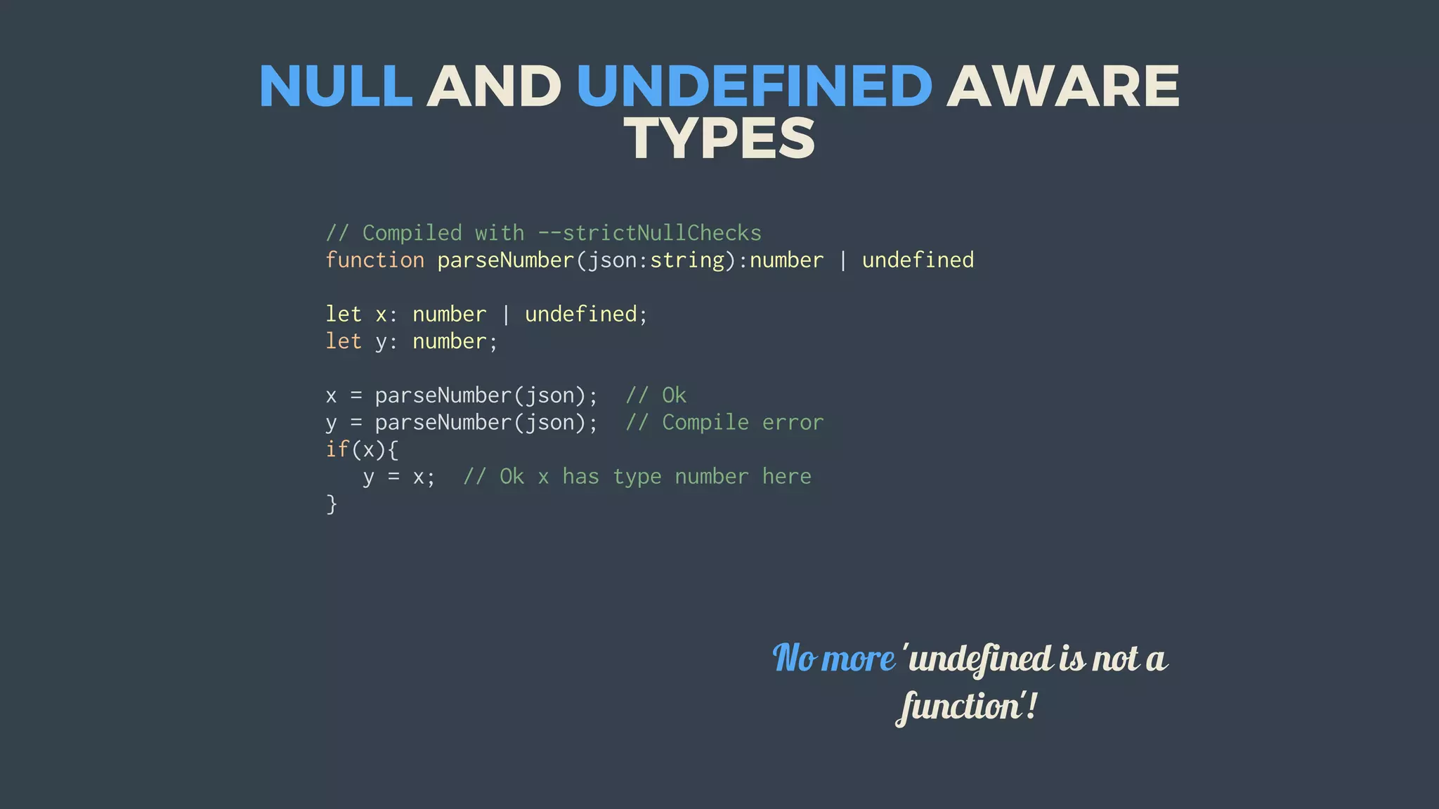 NULL	AND	UNDEFINED	AWARE
TYPES
//	Compiled	with	--strictNullChecks
function	parseNumber(json:string):number	|	undefined
let	x:	number	|	undefined;
let	y:	number;
x	=	parseNumber(json);		//	Ok
y	=	parseNumber(json);		//	Compile	error
if(x){
			y	=	x;		//	Ok	x	has	type	number	here
}
										
No	more	'undefined	is	not	a
function'!
 