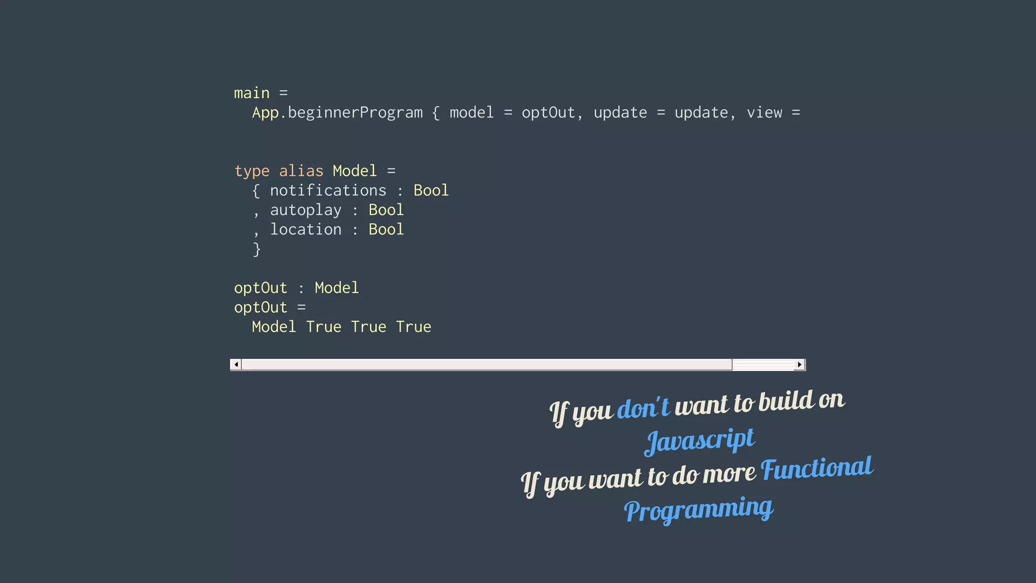 main	=
		App.beginnerProgram	{	model	=	optOut,	update	=	update,	view	=	view	}
type	alias	Model	=
		{	notifications	:	Bool
		,	autoplay	:	Bool
		,	location	:	Bool
		}
optOut	:	Model
optOut	=
		Model	True	True	True						
		
If	you	don't	want	to	build	on
Javascript
If	you	want	to	do	more	Functional
Programming
 