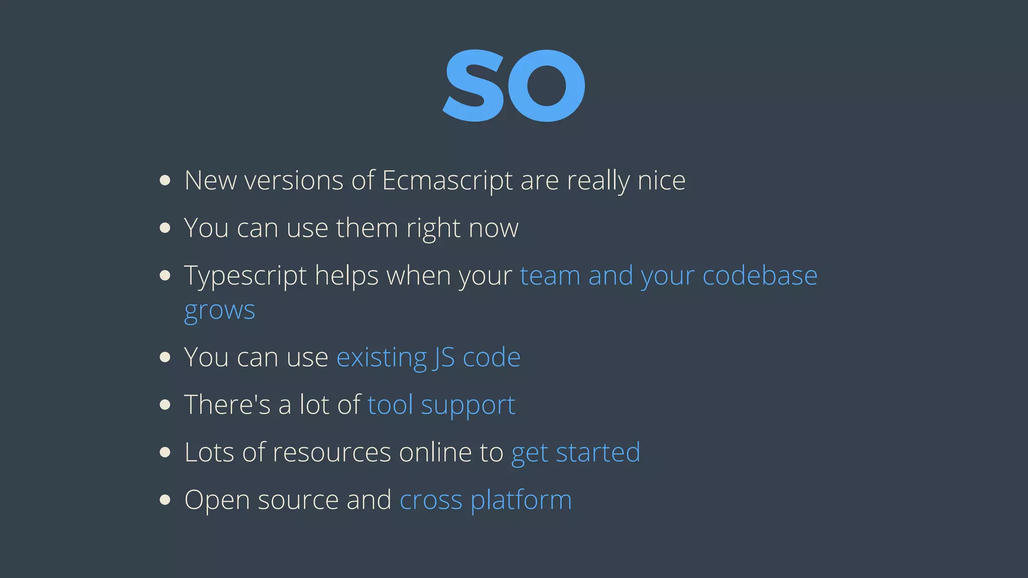 SO
New	versions	of	Ecmascript	are	really	nice
You	can	use	them	right	now
Typescript	helps	when	your	team	and	your	codebase
grows
You	can	use	existing	JS	code
There's	a	lot	of	tool	support
Lots	of	resources	online	to	get	started
Open	source	and	cross	platform
 