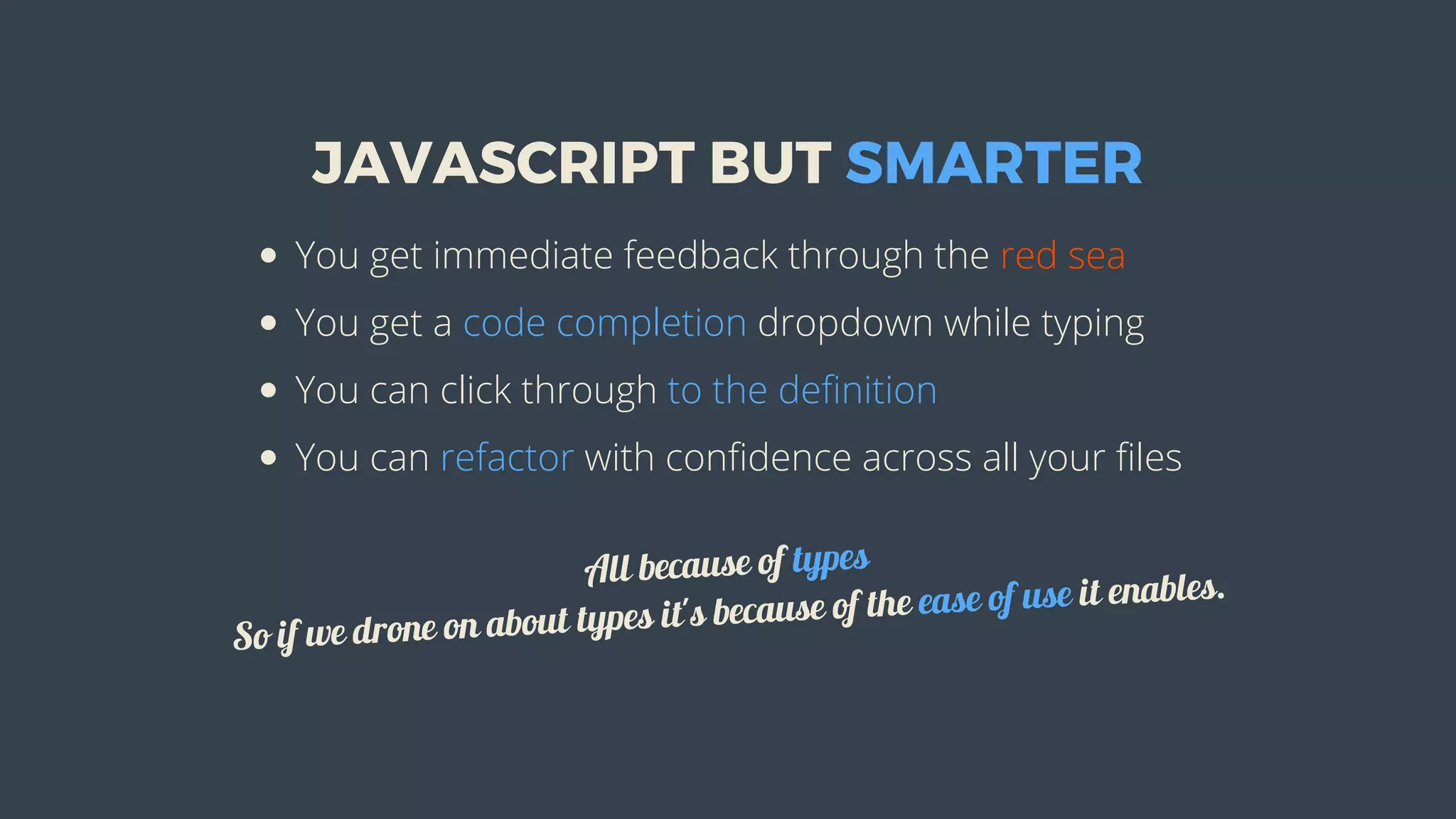 JAVASCRIPT	BUT	SMARTER
You	get	immediate	feedback	through	the	red	sea
You	get	a	code	completion	dropdown	while	typing
You	can	click	through	to	the	definition
You	can	refactor	with	confidence	across	all	your	files
All	because	of	types
So	if	we	drone	on	about	types	it's	because	of	the	ease	of	use	it	enables.
 
