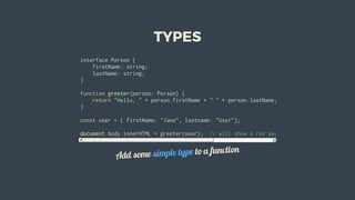 TYPES
interface	Person	{
				firstName:	string;
				lastName:	string;
}
function	greeter(person:	Person)	{
				return	"Hello,	"	+	person.firstName	+	"	"	+	person.lastName;
}
const	user	=	{	firstName:	"Jane",	lastname:	"User"};		
document.body.innerHTML	=	greeter(user);		//	will	show	a	red	sea.	lastname	is	camel	case
Add	some	simple	type	to	a	function
 