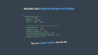 RULING	OUT	ERROR	PRONE	PATTERNS
{
		"compilerOptions":	{
				"target":	"ES5",
				"module":	"system",
				"lib":	[	"es6",	"dom"],
				/*	settings	that	flag	potential	errors	*/
				"noEmitOnError":	true,
				"noImplicitAny":	true,
				"noImplicitReturns":	true,
				"noFallthroughCasesInSwitch":	true,
				"forceConsistentCasingInFileNames":	true,
				"noImplicitThis":	true
		},
Turn	on	compiler	options	step	by	step
 