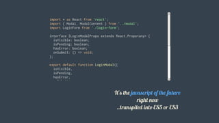 import	*	as	React	from	'react';
import	{	Modal,	ModalContent	}	from	'../modal';
import	LoginForm	from	'./login-form';
interface	ILoginModalProps	extends	React.Props<any>	{
		isVisible:	boolean;
		isPending:	boolean;
		hasError:	boolean;
		onSubmit:	()	=>	void;
};
export	default	function	LoginModal({
		isVisible,
		isPending,
		hasError,
		onSubmit
}:	ILoginModalProps)	{
		return	(
				<Modal	isVisible={	isVisible	}>
						<ModalContent>
								<h1	className="mt0">Login</h1>
								<LoginForm
										isPending={	isPending	}
										hasError={	hasError	}
It's	the	javascript	of	the	future
right	now
..transpiled	into	ES5	or	ES3
 