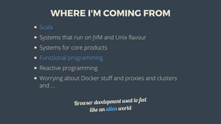 WHERE	I'M	COMING	FROM
Scala
Systems	that	run	on	JVM	and	Unix	flavour
Systems	for	core	products
Functional	programming
Reactive	programming
Worrying	about	Docker	stuff	and	proxies	and	clusters
and	...
Browser	development	used	to	feel
like	an	alien	world
 