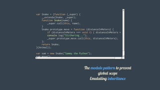 var	Snake	=	(function	(_super)	{
				__extends(Snake,	_super);
				function	Snake(name)	{
								_super.call(this,	name);
				}
				Snake.prototype.move	=	function	(distanceInMeters)	{
								if	(distanceInMeters	===	void	0)	{	distanceInMeters	=	5;	}
								console.log("Slithering...");
								_super.prototype.move.call(this,	distanceInMeters);
				};
				return	Snake;
}(Animal));
var	sam	=	new	Snake("Sammy	the	Python");
sam.move();
												
The	module	pattern	to	prevent
global	scope
Emulating	inheritance
 