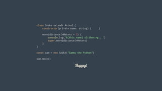 Happy!
class	Snake	extends	Animal	{
				constructor(private	name:	string)	{					}
				move(distanceInMeters	=	5)	{
								console.log(`${this.name}	slithering...`)
								super.move(distanceInMeters)
				}
}
const	sam	=	new	Snake("Sammy	the	Python")
sam.move()
 