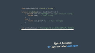type	NameOrNameArray	=	string	|	string[];
function	createName(name:	NameOrNameArray)	{
				if	(typeof	name	===	"string")	{	//	type:	string	or	string[]
								return	name;			//	type:	string
				}
				else	{
								return	name.join("	");			//	type:	string[]
				}
}
var	greetingMessage	=	`Greetings,	${	createName(["Sam",	"Smith"])	}`;
Typical	Javascript
'Or'	types	are	called	union	types
 