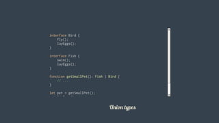 interface	Bird	{
				fly();
				layEggs();
}
interface	Fish	{
				swim();
				layEggs();
}
function	getSmallPet():	Fish	|	Bird	{
				//	...
}
let	pet	=	getSmallPet();
pet.layEggs();	//	okay
pet.swim();				//	errors				
										
Union	types
 