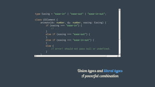 type	Easing	=	"ease-in"	|	"ease-out"	|	"ease-in-out";
class	UIElement	{
				animate(dx:	number,	dy:	number,	easing:	Easing)	{
								if	(easing	===	"ease-in")	{
												//	...
								}
								else	if	(easing	===	"ease-out")	{
								}
								else	if	(easing	===	"ease-in-out")	{
								}
								else	{
												//	error!	should	not	pass	null	or	undefined.
								}
				}
}
let	button	=	new	UIElement();
button.animate(0,	0,	"ease-in");
button.animate(0,	0,	"uneasy");	//	error:	"uneasy"	is	not	allowed	here
										 Union	types	and	literal	types
A	powerful	combination
 