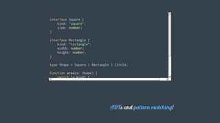 interface	Square	{
				kind:	"square";
				size:	number;
}
interface	Rectangle	{
				kind:	"rectangle";
				width:	number;
				height:	number;
}
type	Shape	=	Square	|	Rectangle	|	Circle;
function	area(s:	Shape)	{
				switch	(s.kind)	{
								case	"square":	return	s.size	*	s.size;		//	type	is	Square
								case	"rectangle":	return	s.width	*	s.height;	//	Rectangle
								case	"circle":	return	Math.PI	*	s.radius	*	s.radius;
				}
}
										
ADTs	and	pattern	matching!
 
