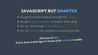 JAVASCRIPT	BUT	SMARTER
You	get	immediate	feedback	through	the	red	sea
You	get	a	code	completion	dropdown	while	typing
You	can	click	through	to	the	definition
You	can	refactor	with	confidence	across	all	your	files
All	because	of	types
So	if	we	drone	on	about	types	it's	because	of	the	ease	of	use	it	enables.
 