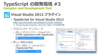 TypeScript の開発環境 #3
Compiler and Development Tool

  • Visual Studio 2012 プラグイン
    • TypeScript for Visual Studio 2012
     http://go.microsoft.com/fwlink/?LinkID=266563
     ※ Visual Studio Express 2012 for Web でも利用可能
    • プロジェクト テンプレート
     • [新しいプロジェクト] – [Visual C#] –
       [HTML Application with TypeScript]


    • 新しい項目の追加
     • [新しい項目...] – [Visual C#] –
       [TypeScript File]
 
