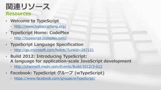 関連リソース
Resources
• Welcome to TypeScript
  • http://www.typescriptlang.org/

• TypeScript Home: CodePlex
  • http://typescript.codeplex.com/

• TypeScript Language Specification
  • http://go.microsoft.com/fwlink/?LinkId=267121

• Build 2012: Introducing TypeScript:
  A language for application-scale JavaScript development
  • http://channel9.msdn.com/Events/Build/2012/3-012

• Facebook: TypeScript グループ (wTypeScript)
  • https://www.facebook.com/groups/wTypeScript/
 