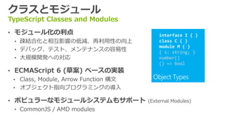 クラスとモジュール
TypeScript Classes and Modules
• モジュール化の利点                                interface I { }
  • 疎結合化と相互影響の低減、再利用性の向上                   class C { }
                                           module M { }
  • デバッグ、テスト、メンテナンスの容易性                    { s: string; }
  • 大規模開発への対応                              number[]
                                           () => bool
• ECMAScript 6 (草案) ベースの実装
  • Class, Module, Arrow Function 構文
  • オブジェクト指向プログラミングの導入

• ポピュラーなモジュールシステムもサポート                 (External Modules)
  • CommonJS / AMD modules
 