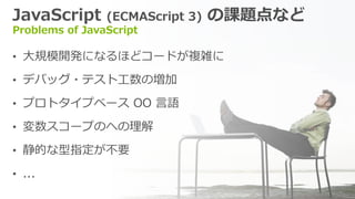 JavaScript (ECMAScript 3) の課題点など
Problems of JavaScript
&bull; 大規模開発になるほどコードが複雑に
&bull; デバッグ・テスト工数の増加
&bull; プロトタイプベース OO 言語
&bull; 変数スコープのへの理解
&bull; 静的な型指定が不要
&bull; ...
 