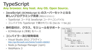 TypeScript
Any browser. Any host. Any OS. Open Source.
&bull; JavaScript (ECMAScript 5) のスーパーセットとなる
新しいプログラミング言語 (現在は 0.9.0.1)
&bull; TypeScript コードは JavaScript コードへコンパイル
&bull; コンパイラも TypeScript で書かれている (tsc.ts &rarr; tsc.js)
&bull; 静的型付け、クラス、モジュールをサポート
&bull; ECMAScript 6 (草案) をベース
&bull; コンパイラー及び開発環境
&bull; Visual Studio 2012 プラグイン
http://go.Microsoft.com/fwlink/?LinkID=266563
&bull; Node.js Package Manager (npm)
&bull; WebMatrix 3
class Point {
x: number;
y: number;
constructor(x: number, y: number) {
this.x = x;
this.y = y;
}
dist() {
return Math.sqrt(
this.x * this.x +
this.y * this.y );
}
static origin = new Point(0, 0);
}
 